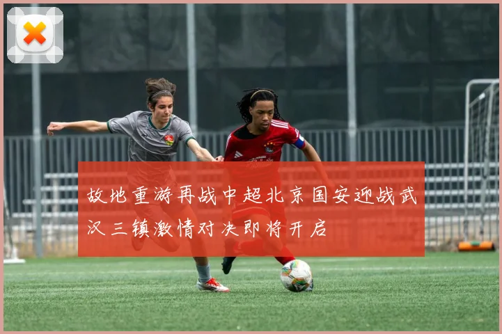 故地重游再战中超北京国安迎战武汉三镇激情对决即将开启