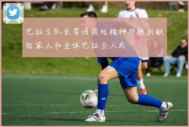 巴拉圭队长寄语团结精神将胜利献给家人和全体巴拉圭人民