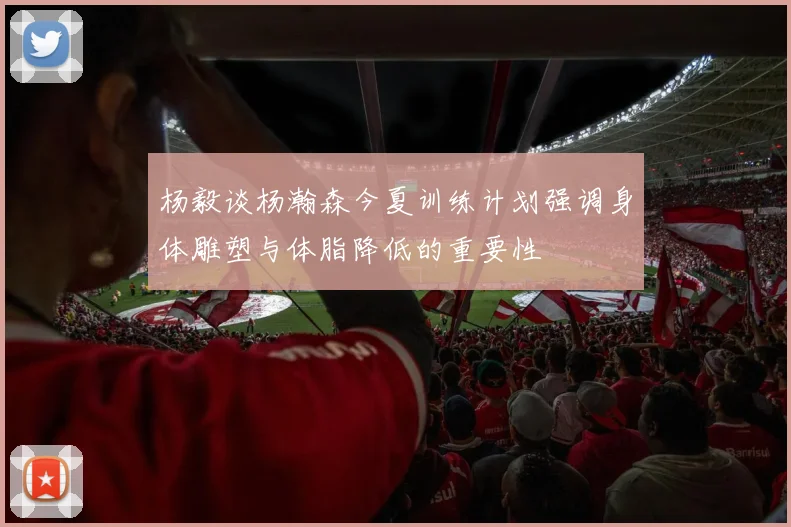 杨毅谈杨瀚森今夏训练计划强调身体雕塑与体脂降低的重要性