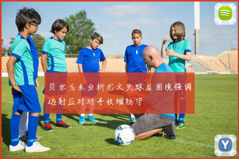 贝尔戈米分析尤文失球后困境强调远射应对对手收缩防守