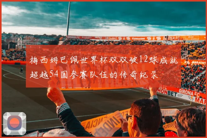 梅西姆巴佩世界杯双双破12球成就超越54国参赛队伍的传奇纪录