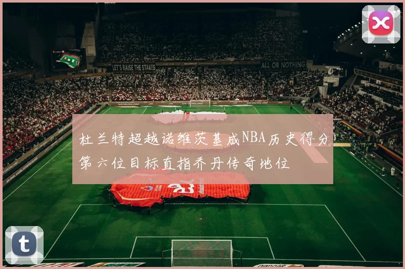 杜兰特超越诺维茨基成NBA历史得分第六位目标直指乔丹传奇地位
