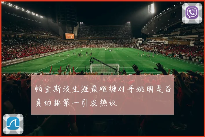 帕金斯谈生涯最难缠对手姚明是否真的排第一引发热议
