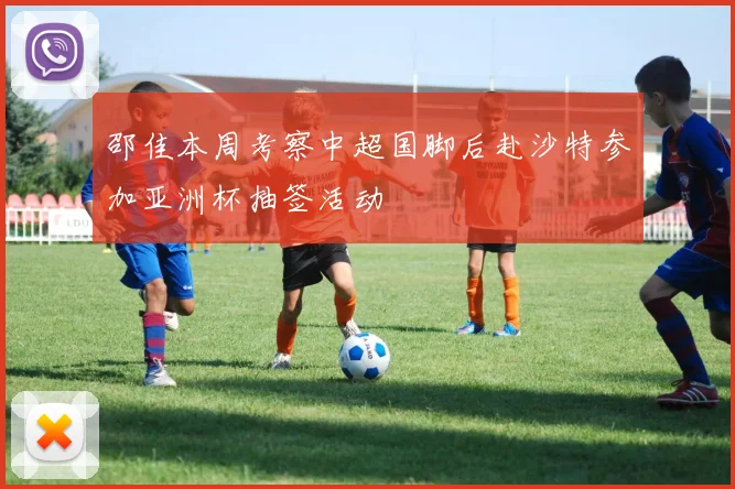 邵佳本周考察中超国脚后赴沙特参加亚洲杯抽签活动