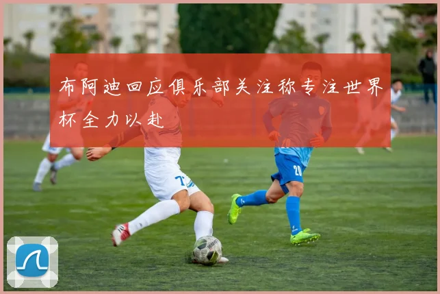 布阿迪回应俱乐部关注称专注世界杯全力以赴