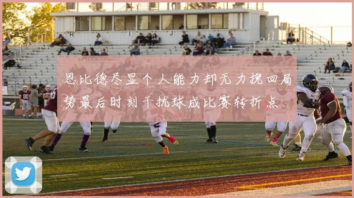 恩比德尽显个人能力却无力挽回局势最后时刻干扰球成比赛转折点