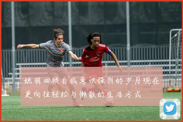姚明回顾自我意识强烈的岁月现在更向往轻松与懒散的生活方式
