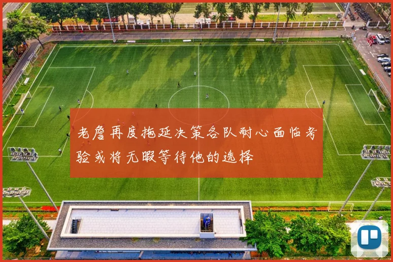 老詹再度拖延决策各队耐心面临考验或将无暇等待他的选择