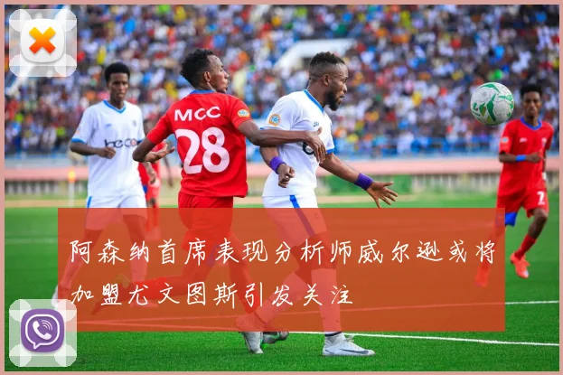 阿森纳首席表现分析师威尔逊或将加盟尤文图斯引发关注