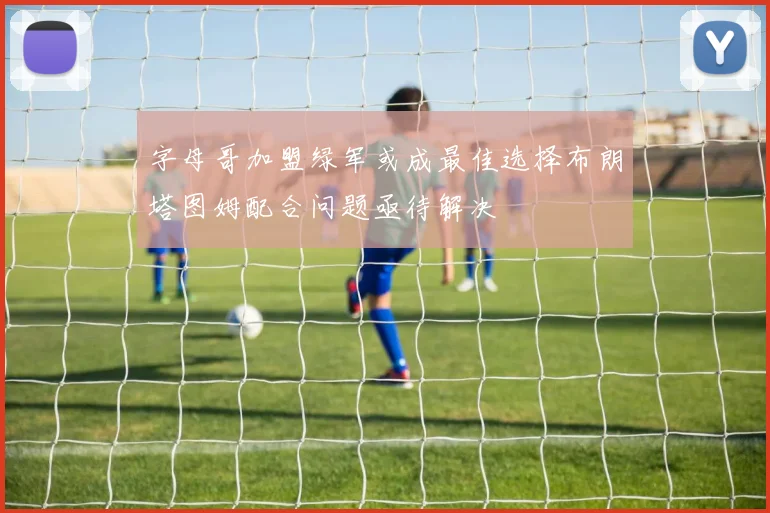 字母哥加盟绿军或成最佳选择布朗塔图姆配合问题亟待解决