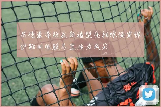 尼德豪泽短发新造型亮相球场穿保护靴训练服尽显活力风采