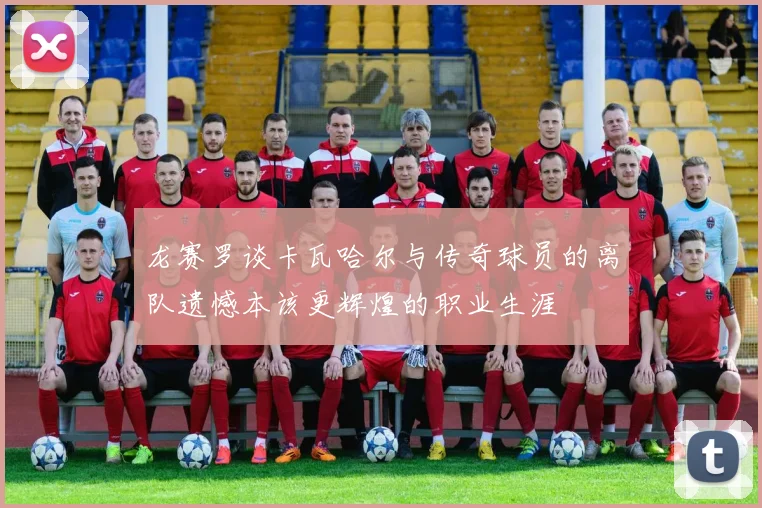 龙赛罗谈卡瓦哈尔与传奇球员的离队遗憾本该更辉煌的职业生涯