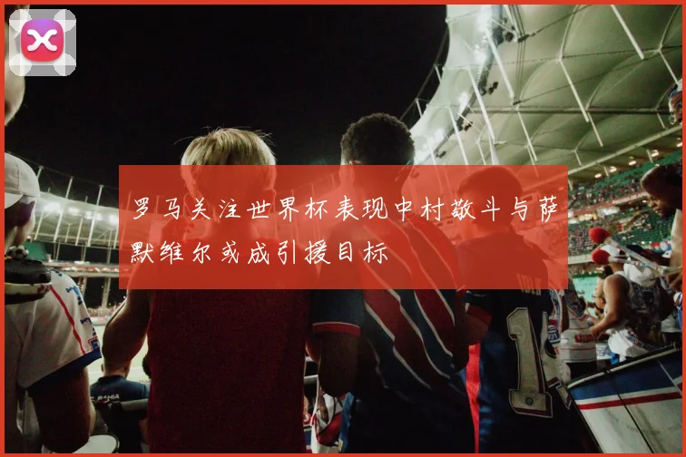 罗马关注世界杯表现中村敬斗与萨默维尔或成引援目标