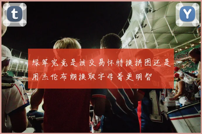 绿军究竟是该交易怀特换拼图还是用杰伦布朗换取字母哥更明智