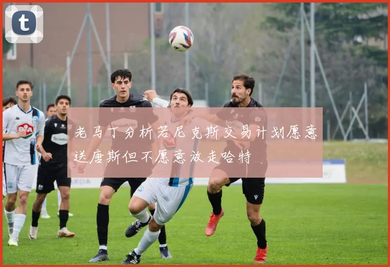 老马丁分析若尼克斯交易计划愿意送唐斯但不愿意放走哈特