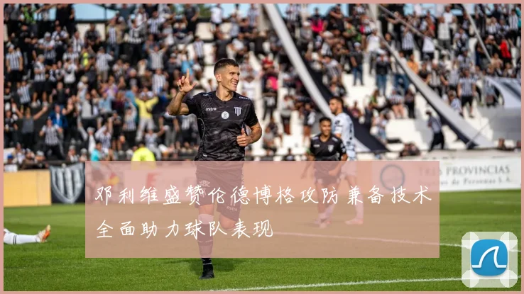 邓利维盛赞伦德博格攻防兼备技术全面助力球队表现