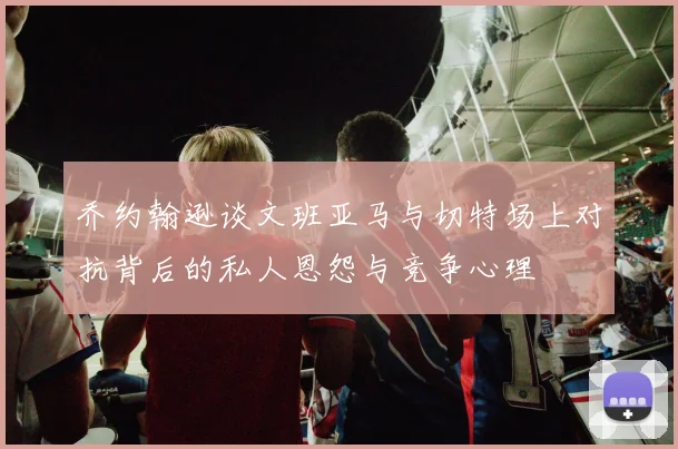 乔约翰逊谈文班亚马与切特场上对抗背后的私人恩怨与竞争心理