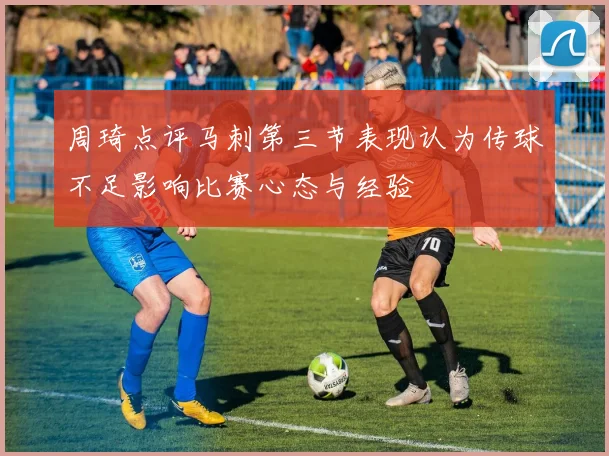 周琦点评马刺第三节表现认为传球不足影响比赛心态与经验