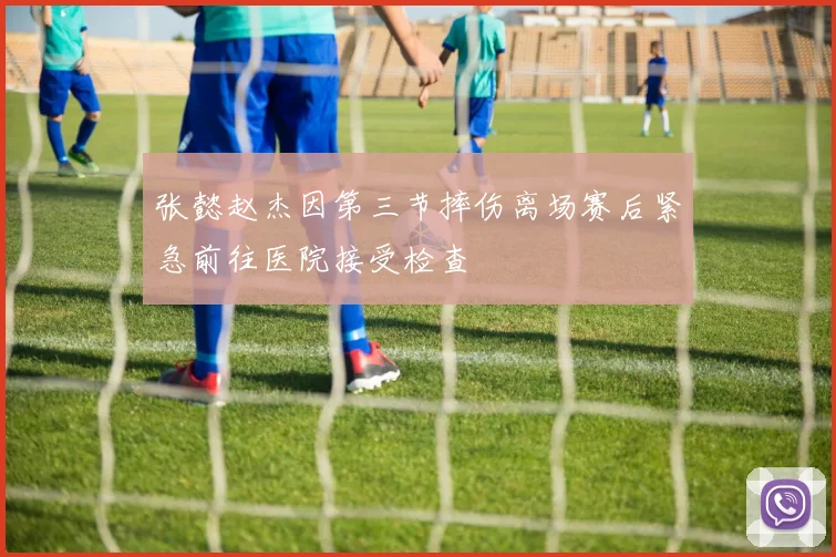 张懿赵杰因第三节摔伤离场赛后紧急前往医院接受检查